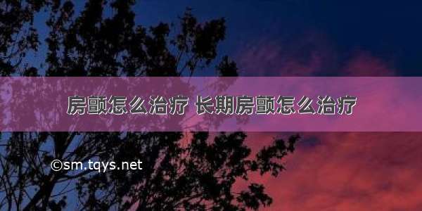 房颤怎么治疗 长期房颤怎么治疗