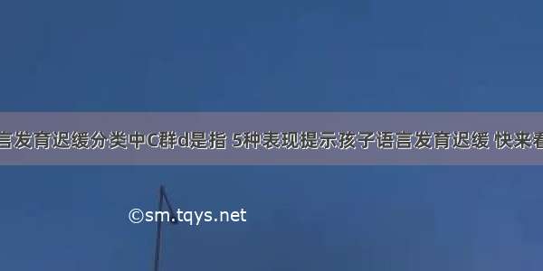 儿童语言发育迟缓分类中C群d是指 5种表现提示孩子语言发育迟缓 快来看看！...