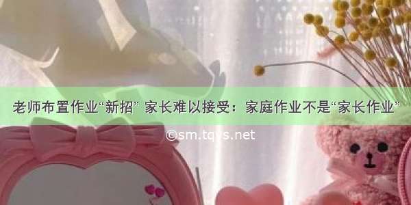 老师布置作业“新招” 家长难以接受：家庭作业不是“家长作业”