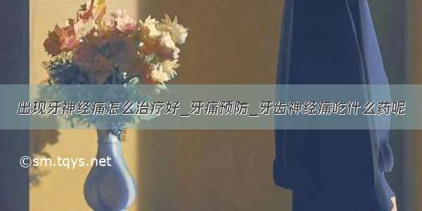 出现牙神经痛怎么治疗好_牙痛预防_牙齿神经痛吃什么药呢