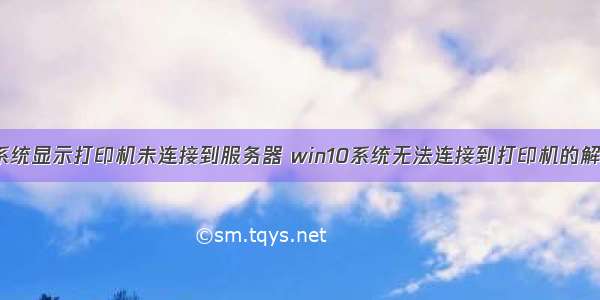 win10系统显示打印机未连接到服务器 win10系统无法连接到打印机的解决方法