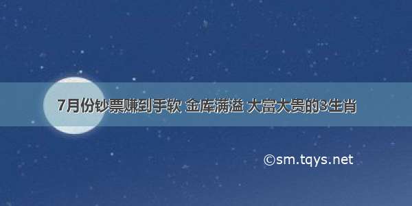 7月份钞票赚到手软 金库满溢 大富大贵的3生肖