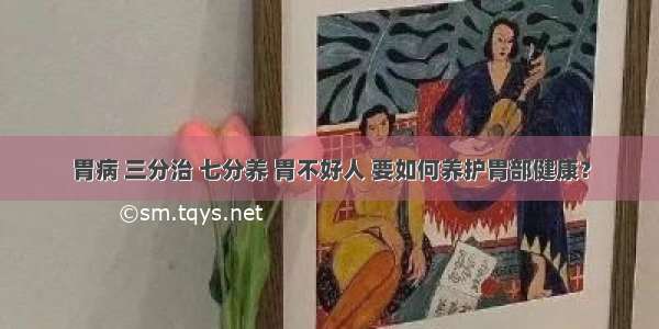 胃病 三分治 七分养 胃不好人 要如何养护胃部健康？