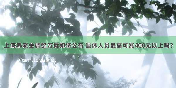 上海养老金调整方案即将公布 退休人员最高可涨400元以上吗？