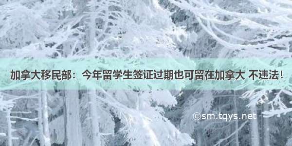 加拿大移民部：今年留学生签证过期也可留在加拿大 不违法！