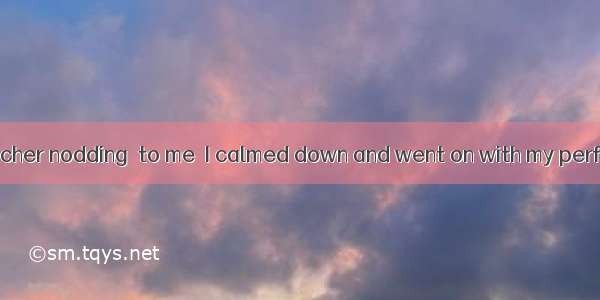 When I saw my teacher nodding  to me  I calmed down and went on with my performance.A. enc