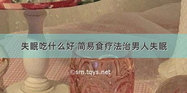 失眠吃什么好 简易食疗法治男人失眠