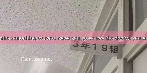 You had better take something to read when you go to see the doctor you have to wait.A. ev