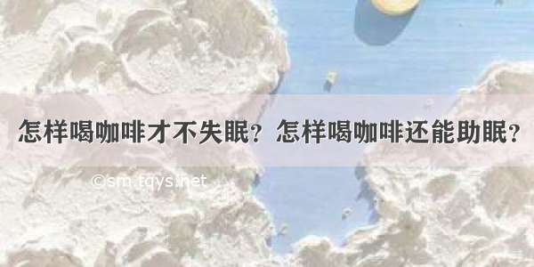 怎样喝咖啡才不失眠？怎样喝咖啡还能助眠？