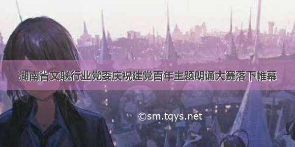 湖南省文联行业党委庆祝建党百年主题朗诵大赛落下帷幕