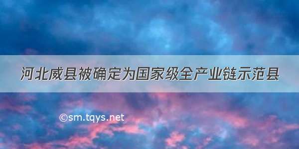 河北威县被确定为国家级全产业链示范县