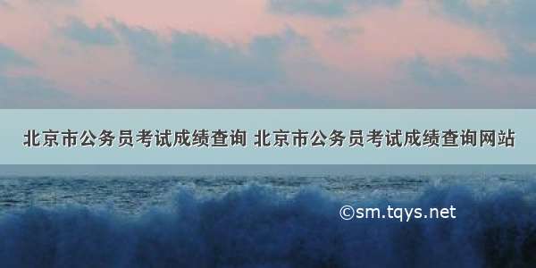 北京市公务员考试成绩查询 北京市公务员考试成绩查询网站