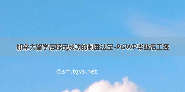 加拿大留学后移民成功的制胜法宝-PGWP毕业后工签