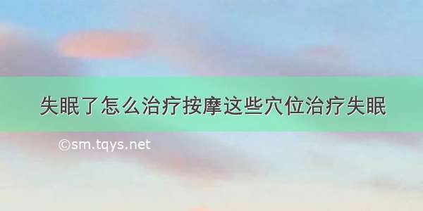 失眠了怎么治疗按摩这些穴位治疗失眠