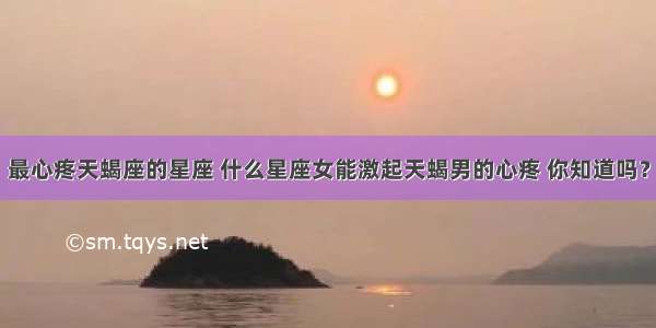 最心疼天蝎座的星座 什么星座女能激起天蝎男的心疼 你知道吗？