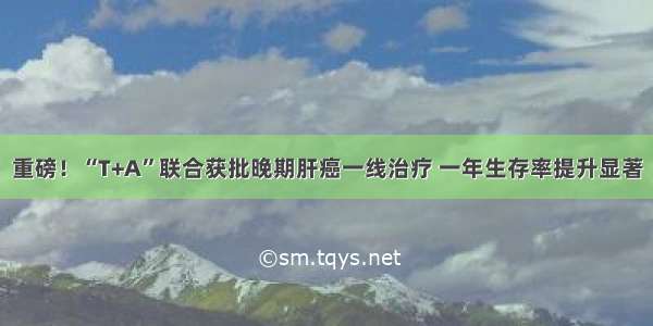 重磅！“T+A”联合获批晚期肝癌一线治疗 一年生存率提升显著