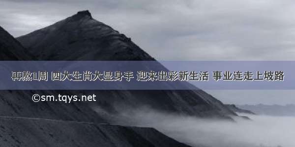 再熬1周 四大生肖大显身手 迎来出彩新生活 事业连走上坡路