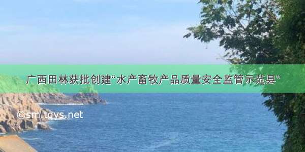 广西田林获批创建“水产畜牧产品质量安全监管示范县”