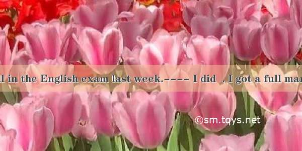 ---- I did well in the English exam last week.---- I did  . I got a full mark.A. no better