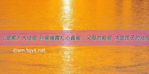 《安家》大结局 孙俪揭露扎心真相：父母的格局 决定孩子的结局