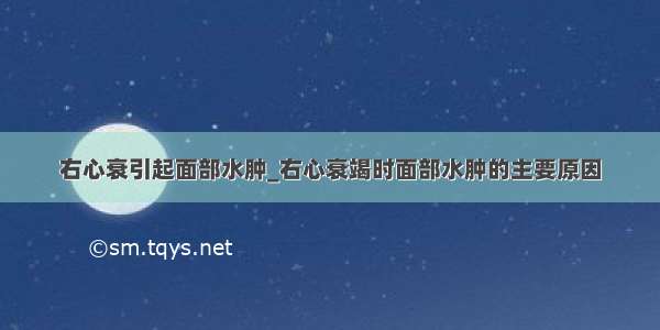 右心衰引起面部水肿_右心衰竭时面部水肿的主要原因