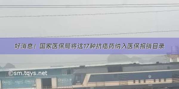 好消息！国家医保局将这17种抗癌药纳入医保报销目录