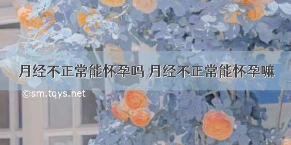 月经不正常能怀孕吗 月经不正常能怀孕嘛