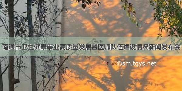 南通市卫生健康事业高质量发展暨医师队伍建设情况新闻发布会