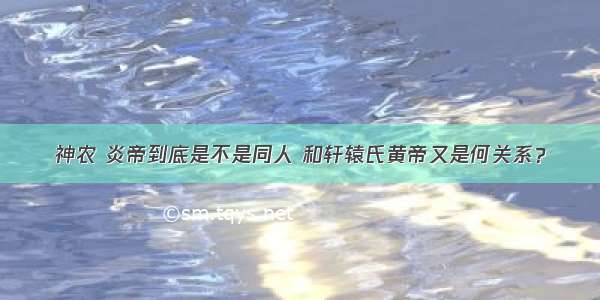 神农 炎帝到底是不是同人 和轩辕氏黄帝又是何关系？