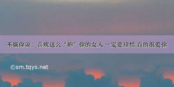 不瞒你说：喜欢这么“抱”你的女人 一定要珍惜 真的很爱你