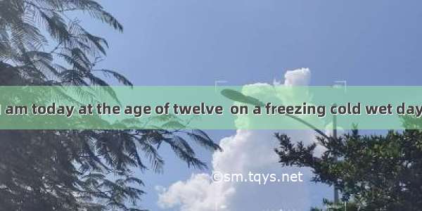 I became what I am today at the age of twelve  on a freezing cold wet day in the winter of