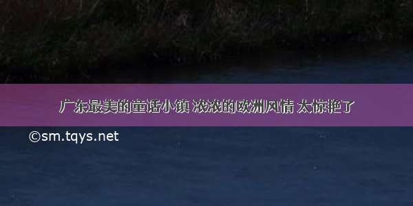 广东最美的童话小镇 浓浓的欧洲风情 太惊艳了