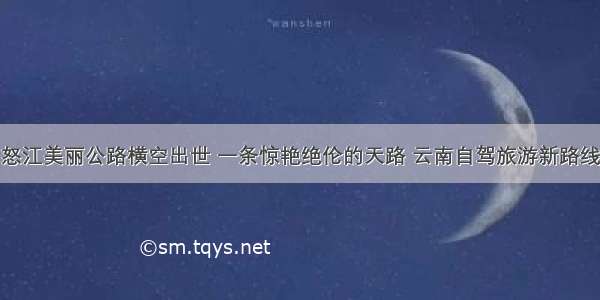 怒江美丽公路横空出世 一条惊艳绝伦的天路 云南自驾旅游新路线