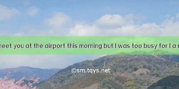 I had meant to meet you at the airport this morning but I was too busy for I a report.A. w