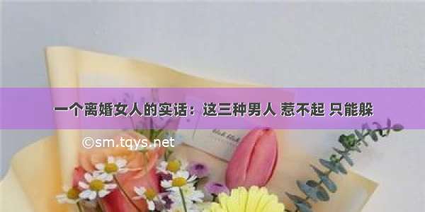 一个离婚女人的实话：这三种男人 惹不起 只能躲