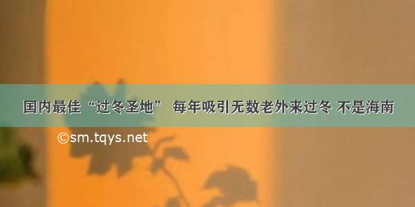 国内最佳“过冬圣地” 每年吸引无数老外来过冬 不是海南