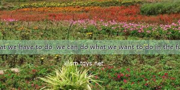 We should do what we have to do  we can do what we want to do in the future.A. so thatB. i
