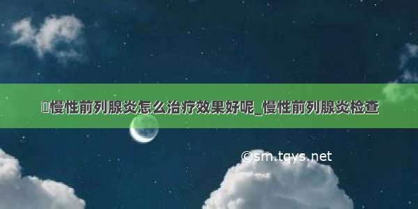 ​慢性前列腺炎怎么治疗效果好呢_慢性前列腺炎检查