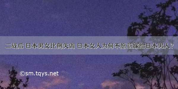 二战后 日本男女比例失调 日本女人为何不愿意嫁给日本男人？