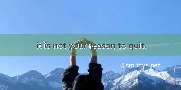 it is not your reason to quit.