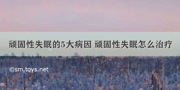 顽固性失眠的5大病因 顽固性失眠怎么治疗