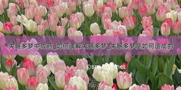 失眠多梦中成药_如何缓解失眠多梦_失眠多梦是如何造成的