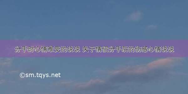 分手时心情难受的说说 关于情侣分手后的伤感心情说说