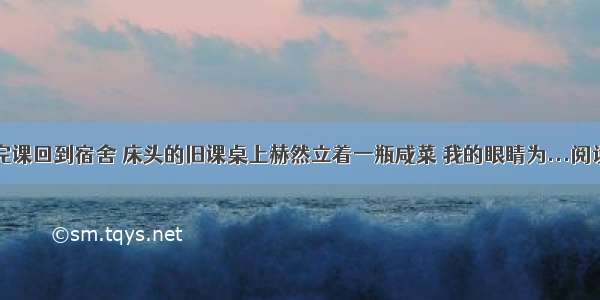 ①上完课回到宿舍 床头的旧课桌上赫然立着一瓶咸菜 我的眼睛为...阅读答案