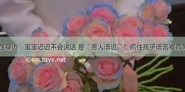 中医在身边｜宝宝迟迟不会说话 是“贵人语迟”？抓住孩子语言发育黄金期