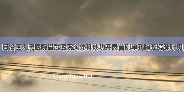 赞！自治区人民医院邕武医院胸外科成功开展首例单孔胸腔镜肺叶切除术