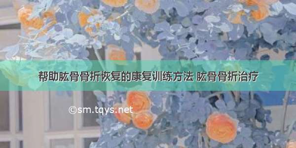 帮助肱骨骨折恢复的康复训练方法 肱骨骨折治疗