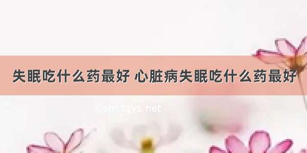 失眠吃什么药最好 心脏病失眠吃什么药最好