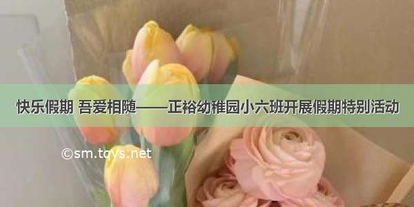 快乐假期 吾爱相随——正裕幼稚园小六班开展假期特别活动