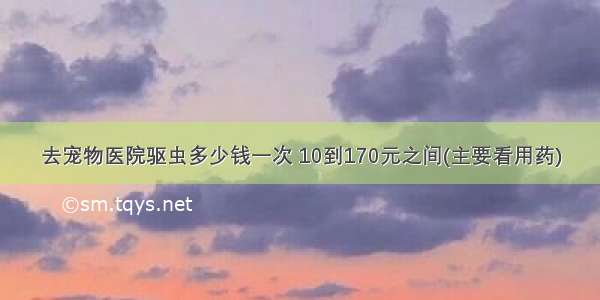 去宠物医院驱虫多少钱一次 10到170元之间(主要看用药)